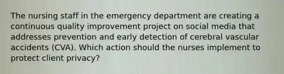 The nursing staff in the emergency department are creating a continuous quality improvement project on social media that addresses prevention and early detection of cerebral vascular accidents (CVA). Which action should the nurses implement to protect client privacy?