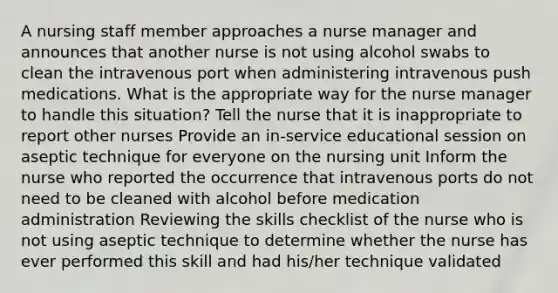 A nursing staff member approaches a nurse manager and announces that another nurse is not using alcohol swabs to clean the intravenous port when administering intravenous push medications. What is the appropriate way for the nurse manager to handle this situation? Tell the nurse that it is inappropriate to report other nurses Provide an in-service educational session on aseptic technique for everyone on the nursing unit Inform the nurse who reported the occurrence that intravenous ports do not need to be cleaned with alcohol before medication administration Reviewing the skills checklist of the nurse who is not using aseptic technique to determine whether the nurse has ever performed this skill and had his/her technique validated