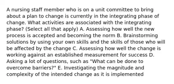 A nursing staff member who is on a unit committee to bring about a plan to change is currently in the integrating phase of change. What activities are associated with the integrating phase? (Select all that apply) A. Assessing how well the new process is accepted and becoming the norm B. Brainstorming solutions by using your own skills and the skills of those who will be affected by the change C. Assessing how well the change is working against an established measurement for success D. Asking a lot of questions, such as "What can be done to overcome barriers?" E. Investigating the magnitude and complexity of the intended change as it is implemented