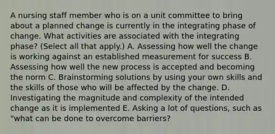 A nursing staff member who is on a unit committee to bring about a planned change is currently in the integrating phase of change. What activities are associated with the integrating phase? (Select all that apply.) A. Assessing how well the change is working against an established measurement for success B. Assessing how well the new process is accepted and becoming the norm C. Brainstorming solutions by using your own skills and the skills of those who will be affected by the change. D. Investigating the magnitude and complexity of the intended change as it is implemented E. Asking a lot of questions, such as "what can be done to overcome barriers?