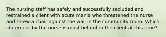 The nursing staff has safely and successfully secluded and restrained a client with acute mania who threatened the nurse and threw a chair against the wall in the community room. Which statement by the nurse is most helpful to the client at this time?