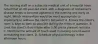 The nursing staff on a subacute medical unit of a hospital have noted that an 80-year-old client with a diagnosis of Alzheimer's disease tends to become agitated in the evening and early at night. Which intervention would be most appropriate to implement to address the client's behavior? A. Ensure the client's room is kept as dark as possible during the times in question. B. Limit the client's fluid intake after 5:00 pm to prevent nocturia. C. Minimize the amount of touch used in nursing care to avoid stimulating the client. D. Schedule physical therapy in the afternoon hours.