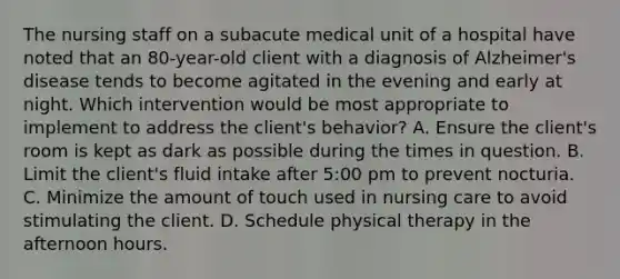 The nursing staff on a subacute medical unit of a hospital have noted that an 80-year-old client with a diagnosis of Alzheimer's disease tends to become agitated in the evening and early at night. Which intervention would be most appropriate to implement to address the client's behavior? A. Ensure the client's room is kept as dark as possible during the times in question. B. Limit the client's fluid intake after 5:00 pm to prevent nocturia. C. Minimize the amount of touch used in nursing care to avoid stimulating the client. D. Schedule physical therapy in the afternoon hours.