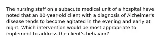 The nursing staff on a subacute medical unit of a hospital have noted that an 80-year-old client with a diagnosis of Alzheimer's disease tends to become agitated in the evening and early at night. Which intervention would be most appropriate to implement to address the client's behavior?