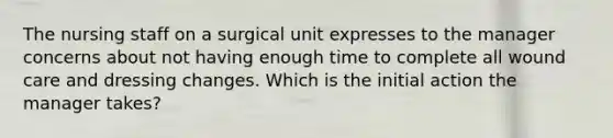 The nursing staff on a surgical unit expresses to the manager concerns about not having enough time to complete all wound care and dressing changes. Which is the initial action the manager takes?