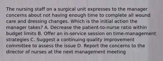 The nursing staff on a surgical unit expresses to the manager concerns about not having enough time to complete all wound care and dressing changes. Which is the initial action the manager takes? A. Decrease the patient-to-nurse ratio within budget limits B. Offer an in-service session on time-management strategies C. Suggest a continuing quality improvement committee to assess the issue D. Report the concerns to the director of nurses at the next management meeting