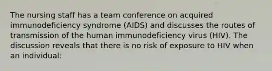 The nursing staff has a team conference on acquired immunodeficiency syndrome (AIDS) and discusses the routes of transmission of the human immunodeficiency virus (HIV). The discussion reveals that there is no risk of exposure to HIV when an individual: