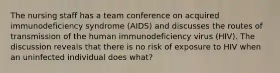 The nursing staff has a team conference on acquired immunodeficiency syndrome (AIDS) and discusses the routes of transmission of the human immunodeficiency virus (HIV). The discussion reveals that there is no risk of exposure to HIV when an uninfected individual does what?