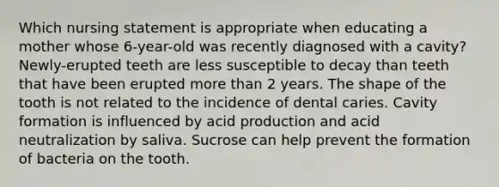 Which nursing statement is appropriate when educating a mother whose 6-year-old was recently diagnosed with a cavity? Newly-erupted teeth are less susceptible to decay than teeth that have been erupted <a href='https://www.questionai.com/knowledge/keWHlEPx42-more-than' class='anchor-knowledge'>more than</a> 2 years. The shape of the tooth is not related to the incidence of dental caries. Cavity formation is influenced by acid production and acid neutralization by saliva. Sucrose can help prevent the formation of bacteria on the tooth.