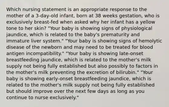 Which nursing statement is an appropriate response to the mother of a 3-day-old infant, born at 38 weeks gestation, who is exclusively breast-fed when asked why her infant has a yellow tone to her skin? "Your baby is showing signs of physiological jaundice, which is related to the baby's prematurity and immature liver system." "Your baby is showing signs of hemolytic disease of the newborn and may need to be treated for blood antigen incompatibility." "Your baby is showing late-onset breastfeeding jaundice, which is related to the mother's milk supply not being fully established but also possibly to factors in the mother's milk preventing the excretion of bilirubin." "Your baby is showing early-onset breastfeeding jaundice, which is related to the mother's milk supply not being fully established but should improve over the next few days as long as you continue to nurse exclusively."