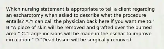 Which nursing statement is appropriate to tell a client regarding an escharotomy when asked to describe what the procedure entails? A."I can call the physician back here if you want me to." B."A piece of skin will be removed and grafted over the burned area." C."Large incisions will be made in the eschar to improve circulation." D."Dead tissue will be surgically removed.