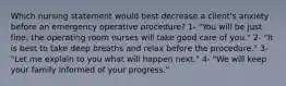 Which nursing statement would best decrease a client's anxiety before an emergency operative procedure? 1- "You will be just fine; the operating room nurses will take good care of you." 2- "It is best to take deep breaths and relax before the procedure." 3- "Let me explain to you what will happen next." 4- "We will keep your family informed of your progress."