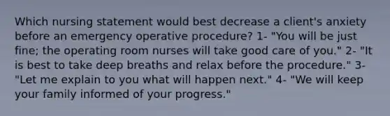 Which nursing statement would best decrease a client's anxiety before an emergency operative procedure? 1- "You will be just fine; the operating room nurses will take good care of you." 2- "It is best to take deep breaths and relax before the procedure." 3- "Let me explain to you what will happen next." 4- "We will keep your family informed of your progress."