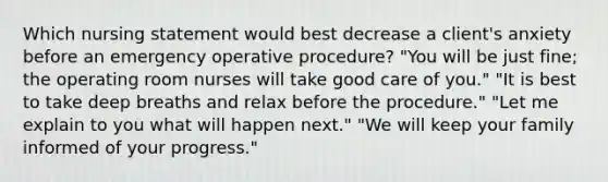 Which nursing statement would best decrease a client's anxiety before an emergency operative procedure? "You will be just fine; the operating room nurses will take good care of you." "It is best to take deep breaths and relax before the procedure." "Let me explain to you what will happen next." "We will keep your family informed of your progress."