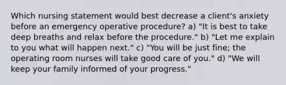 Which nursing statement would best decrease a client's anxiety before an emergency operative procedure? a) "It is best to take deep breaths and relax before the procedure." b) "Let me explain to you what will happen next." c) "You will be just fine; the operating room nurses will take good care of you." d) "We will keep your family informed of your progress."