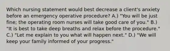 Which nursing statement would best decrease a client's anxiety before an emergency operative procedure? A.) "You will be just fine; the operating room nurses will take good care of you." B.) "It is best to take deep breaths and relax before the procedure." C.) "Let me explain to you what will happen next." D.) "We will keep your family informed of your progress."