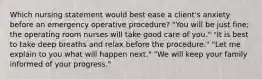 Which nursing statement would best ease a client's anxiety before an emergency operative procedure? "You will be just fine; the operating room nurses will take good care of you." "It is best to take deep breaths and relax before the procedure." "Let me explain to you what will happen next." "We will keep your family informed of your progress."