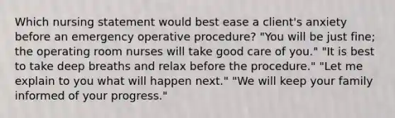 Which nursing statement would best ease a client's anxiety before an emergency operative procedure? "You will be just fine; the operating room nurses will take good care of you." "It is best to take deep breaths and relax before the procedure." "Let me explain to you what will happen next." "We will keep your family informed of your progress."