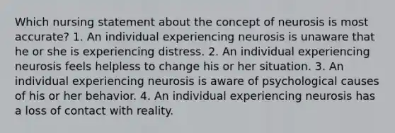 Which nursing statement about the concept of neurosis is most accurate? 1. An individual experiencing neurosis is unaware that he or she is experiencing distress. 2. An individual experiencing neurosis feels helpless to change his or her situation. 3. An individual experiencing neurosis is aware of psychological causes of his or her behavior. 4. An individual experiencing neurosis has a loss of contact with reality.