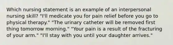 Which nursing statement is an example of an interpersonal nursing skill? "I'll medicate you for pain relief before you go to physical therapy." "The urinary catheter will be removed first thing tomorrow morning." "Your pain is a result of the fracturing of your arm." "I'll stay with you until your daughter arrives."