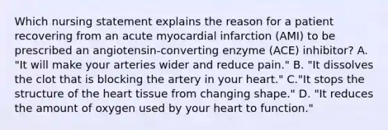 Which nursing statement explains the reason for a patient recovering from an acute myocardial infarction (AMI) to be prescribed an angiotensin-converting enzyme (ACE) inhibitor? A. "It will make your arteries wider and reduce pain." B. "It dissolves the clot that is blocking the artery in your heart." C."It stops the structure of the heart tissue from changing shape." D. "It reduces the amount of oxygen used by your heart to function."