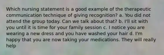 Which nursing statement is a good example of the therapeutic communication technique of giving recognition? a. You did not attend the group today. Can we talk about that? b. I'll sit with you until it is time for your family session c. I notice you are wearing a new dress and you have washed your hair d. I'm happy that you are now taking your medications. They will really help