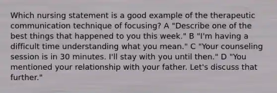 Which nursing statement is a good example of the therapeutic communication technique of focusing? A "Describe one of the best things that happened to you this week." B "I'm having a difficult time understanding what you mean." C "Your counseling session is in 30 minutes. I'll stay with you until then." D "You mentioned your relationship with your father. Let's discuss that further."