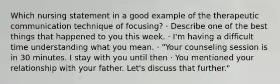 Which nursing statement in a good example of the therapeutic communication technique of focusing? · Describe one of the best things that happened to you this week. · I'm having a difficult time understanding what you mean. · "Your counseling session is in 30 minutes. I stay with you until then · You mentioned your relationship with your father. Let's discuss that further."