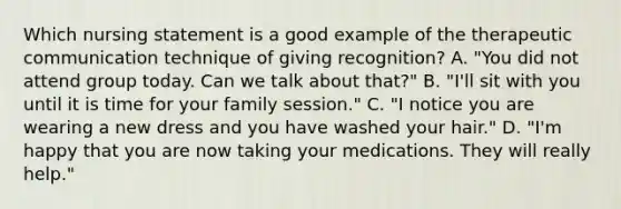 Which nursing statement is a good example of the <a href='https://www.questionai.com/knowledge/kzaJjOKYgA-therapeutic-communication' class='anchor-knowledge'>therapeutic communication</a> technique of giving recognition? A. "You did not attend group today. Can we talk about that?" B. "I'll sit with you until it is time for your family session." C. "I notice you are wearing a new dress and you have washed your hair." D. "I'm happy that you are now taking your medications. They will really help."