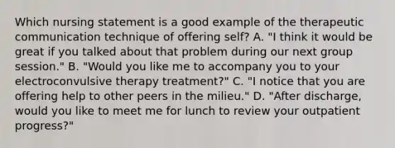 Which nursing statement is a good example of the therapeutic communication technique of offering self? A. "I think it would be great if you talked about that problem during our next group session." B. "Would you like me to accompany you to your electroconvulsive therapy treatment?" C. "I notice that you are offering help to other peers in the milieu." D. "After discharge, would you like to meet me for lunch to review your outpatient progress?"