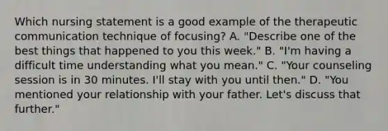 Which nursing statement is a good example of the therapeutic communication technique of focusing? A. "Describe one of the best things that happened to you this week." B. "I'm having a difficult time understanding what you mean." C. "Your counseling session is in 30 minutes. I'll stay with you until then." D. "You mentioned your relationship with your father. Let's discuss that further."