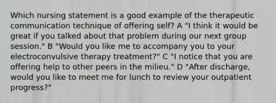 Which nursing statement is a good example of the therapeutic communication technique of offering self? A "I think it would be great if you talked about that problem during our next group session." B "Would you like me to accompany you to your electroconvulsive therapy treatment?" C "I notice that you are offering help to other peers in the milieu." D "After discharge, would you like to meet me for lunch to review your outpatient progress?"