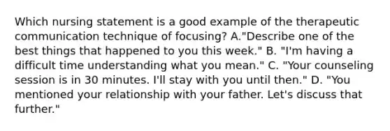 Which nursing statement is a good example of the therapeutic communication technique of focusing? A."Describe one of the best things that happened to you this week." B. "I'm having a difficult time understanding what you mean." C. "Your counseling session is in 30 minutes. I'll stay with you until then." D. "You mentioned your relationship with your father. Let's discuss that further."