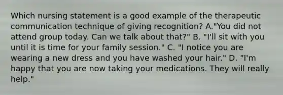 Which nursing statement is a good example of the therapeutic communication technique of giving recognition? A."You did not attend group today. Can we talk about that?" B. "I'll sit with you until it is time for your family session." C. "I notice you are wearing a new dress and you have washed your hair." D. "I'm happy that you are now taking your medications. They will really help."