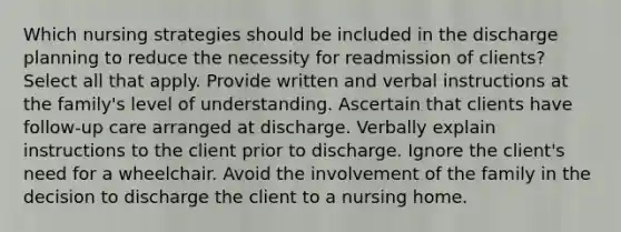 Which nursing strategies should be included in the discharge planning to reduce the necessity for readmission of clients? Select all that apply. Provide written and verbal instructions at the family's level of understanding. Ascertain that clients have follow-up care arranged at discharge. Verbally explain instructions to the client prior to discharge. Ignore the client's need for a wheelchair. Avoid the involvement of the family in the decision to discharge the client to a nursing home.