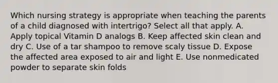 Which nursing strategy is appropriate when teaching the parents of a child diagnosed with intertrigo? Select all that apply. A. Apply topical Vitamin D analogs B. Keep affected skin clean and dry C. Use of a tar shampoo to remove scaly tissue D. Expose the affected area exposed to air and light E. Use nonmedicated powder to separate skin folds