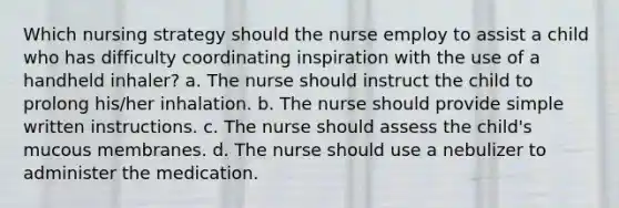 Which nursing strategy should the nurse employ to assist a child who has difficulty coordinating inspiration with the use of a handheld inhaler? a. The nurse should instruct the child to prolong his/her inhalation. b. The nurse should provide simple written instructions. c. The nurse should assess the child's mucous membranes. d. The nurse should use a nebulizer to administer the medication.