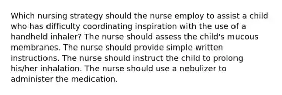 Which nursing strategy should the nurse employ to assist a child who has difficulty coordinating inspiration with the use of a handheld inhaler? The nurse should assess the child's mucous membranes. The nurse should provide simple written instructions. The nurse should instruct the child to prolong his/her inhalation. The nurse should use a nebulizer to administer the medication.