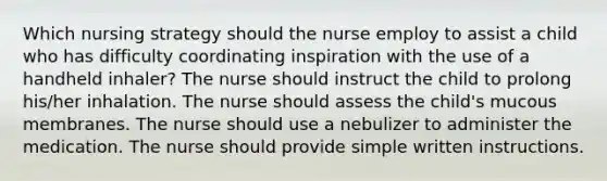 Which nursing strategy should the nurse employ to assist a child who has difficulty coordinating inspiration with the use of a handheld inhaler? The nurse should instruct the child to prolong his/her inhalation. The nurse should assess the child's mucous membranes. The nurse should use a nebulizer to administer the medication. The nurse should provide simple written instructions.