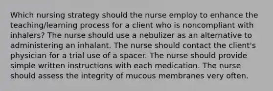 Which nursing strategy should the nurse employ to enhance the teaching/learning process for a client who is noncompliant with inhalers? The nurse should use a nebulizer as an alternative to administering an inhalant. The nurse should contact the client's physician for a trial use of a spacer. The nurse should provide simple written instructions with each medication. The nurse should assess the integrity of mucous membranes very often.