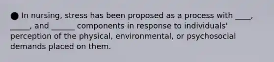 ⬤ In nursing, stress has been proposed as a process with ____, _____, and ______ components in response to individuals' perception of the physical, environmental, or psychosocial demands placed on them.