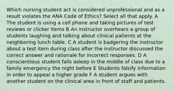 Which nursing student act is considered unprofessional and as a result violates the ANA Code of Ethics? Select all that apply. A The student is using a cell phone and taking pictures of test reviews or clicker items B An instructor overhears a group of students laughing and talking about clinical patients at the neighboring lunch table. C A student is badgering the instructor about a test item during class after the instructor discussed the correct answer and rationale for incorrect responses. D A conscientious student falls asleep in the middle of class due to a family emergency the night before E Students falsify information in order to appeal a higher grade F A student argues with another student on the clinical area in front of staff and patients.