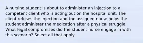 A nursing student is about to administer an injection to a competent client who is acting out on the hospital unit. The client refuses the injection and the assigned nurse helps the student administer the medication after a physical struggle. What legal compromises did the student nurse engage in with this scenario? Select all that apply.