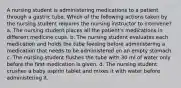 A nursing student is administering medications to a patient through a gastric tube. Which of the following actions taken by the nursing student requires the nursing instructor to intervene? a. The nursing student places all the patient's medications in different medicine cups. b. The nursing student evaluates each medication and holds the tube feeding before administering a medication that needs to be administered on an empty stomach c. The nursing student flushes the tube with 30 ml of water only before the first medication is given. d. The nursing student crushes a baby aspirin tablet and mixes it with water before administering it.