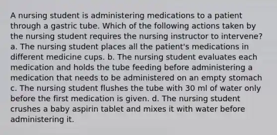 A nursing student is administering medications to a patient through a gastric tube. Which of the following actions taken by the nursing student requires the nursing instructor to intervene? a. The nursing student places all the patient's medications in different medicine cups. b. The nursing student evaluates each medication and holds the tube feeding before administering a medication that needs to be administered on an empty stomach c. The nursing student flushes the tube with 30 ml of water only before the first medication is given. d. The nursing student crushes a baby aspirin tablet and mixes it with water before administering it.