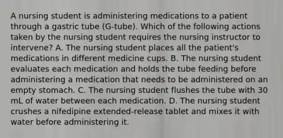 A nursing student is administering medications to a patient through a gastric tube (G-tube). Which of the following actions taken by the nursing student requires the nursing instructor to intervene? A. The nursing student places all the patient's medications in different medicine cups. B. The nursing student evaluates each medication and holds the tube feeding before administering a medication that needs to be administered on an empty stomach. C. The nursing student flushes the tube with 30 mL of water between each medication. D. The nursing student crushes a nifedipine extended-release tablet and mixes it with water before administering it.