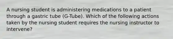 A nursing student is administering medications to a patient through a gastric tube (G-Tube). Which of the following actions taken by the nursing student requires the nursing instructor to intervene?