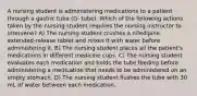 A nursing student is administering medications to a patient through a gastric tube (G- tube). Which of the following actions taken by the nursing student requires the nursing instructor to intervene? A) The nursing student crushes a nifedipine extended-release tablet and mixes it with water before administering it. B) The nursing student places all the patient's medications in different medicine cups. C) The nursing student evaluates each medication and holds the tube feeding before administering a medication that needs to be administered on an empty stomach. D) The nursing student flushes the tube with 30 mL of water between each medication.