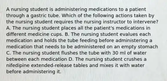 A nursing student is administering medications to a patient through a gastric tube. Which of the following actions taken by the nursing student requires the nursing instructor to intervene? A. The nursing student places all the patient's medications in different medicine cups. B. The nursing student evalues each medication and holds the tube feeding before administering a medication that needs to be administered on an empty stomach C. The nursing student flushes the tube with 30 ml of water between each medication D. The nursing student crushes a nifedipine extended-release tables and mixes it with water before administering it.