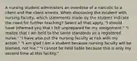 A nursing student administers an overdose of a narcotic to a client and the client arrests. When discussing the incident with nursing faculty, which statements made by the student indicate the need for further teaching? Select all that apply. "I should have informed you that I felt unprepared for my assignment." "I realize that I am held to the same standards as a registered nurse." "I have also put the nursing faculty at risk with my action." "I am glad I am a student because nursing faculty will be blamed, not me." "I cannot be held liable because this is only my second time at this facility."